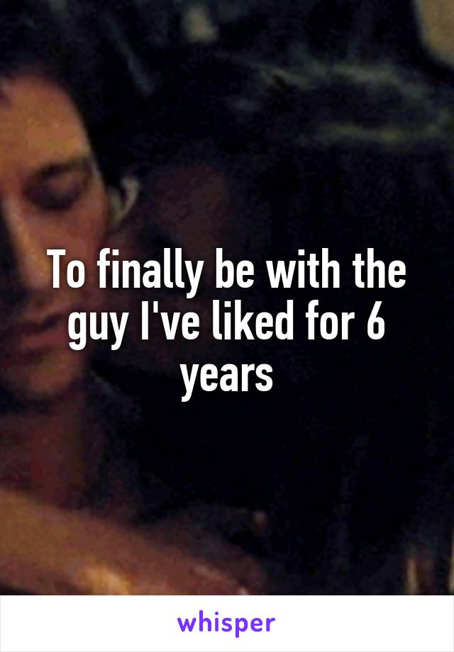 To finally be with the guy I've liked for 6 years