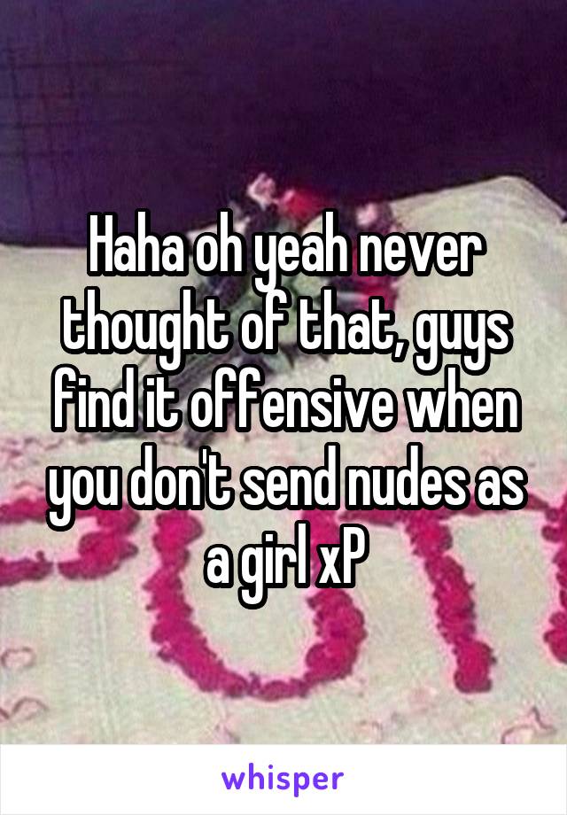 Haha oh yeah never thought of that, guys find it offensive when you don't send nudes as a girl xP