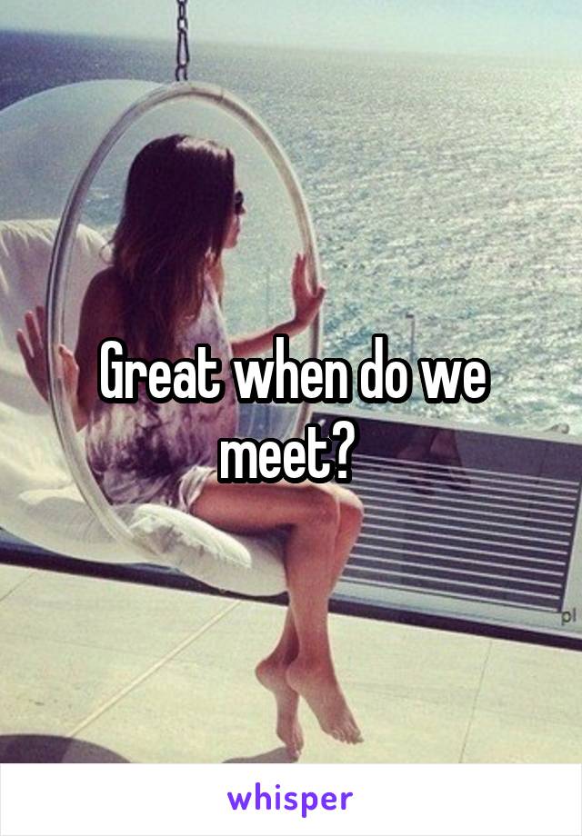 Great when do we meet? 