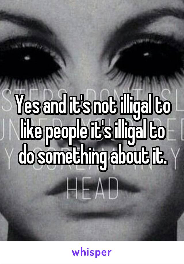 Yes and it's not illigal to like people it's illigal to do something about it.