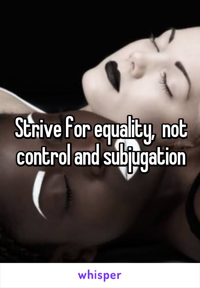 Strive for equality,  not control and subjugation