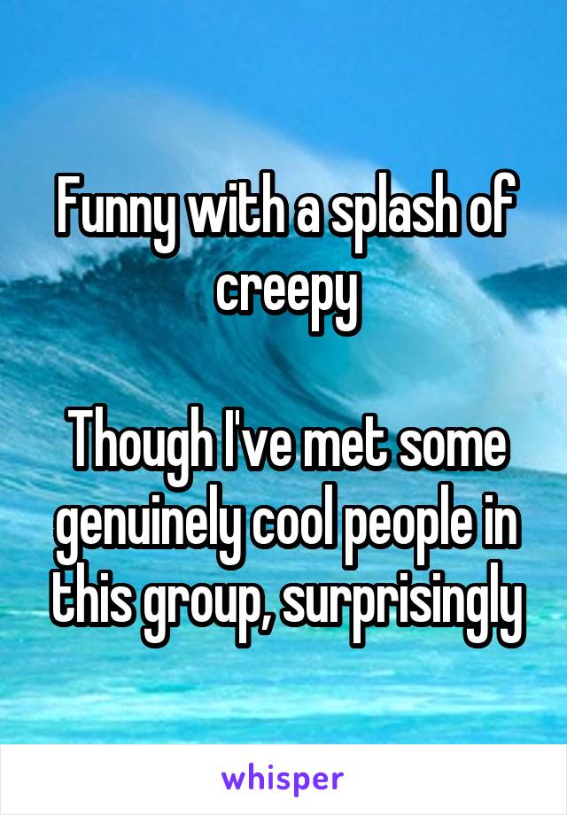 Funny with a splash of creepy

Though I've met some genuinely cool people in this group, surprisingly