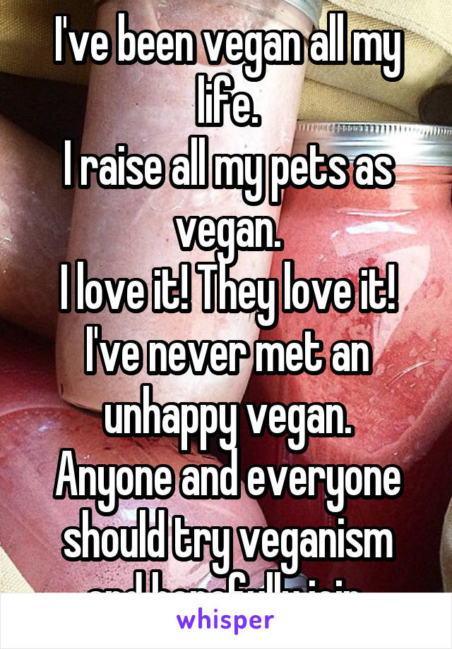 I've been vegan all my life.
I raise all my pets as vegan.
I love it! They love it!
I've never met an unhappy vegan.
Anyone and everyone should try veganism and hopefully join.