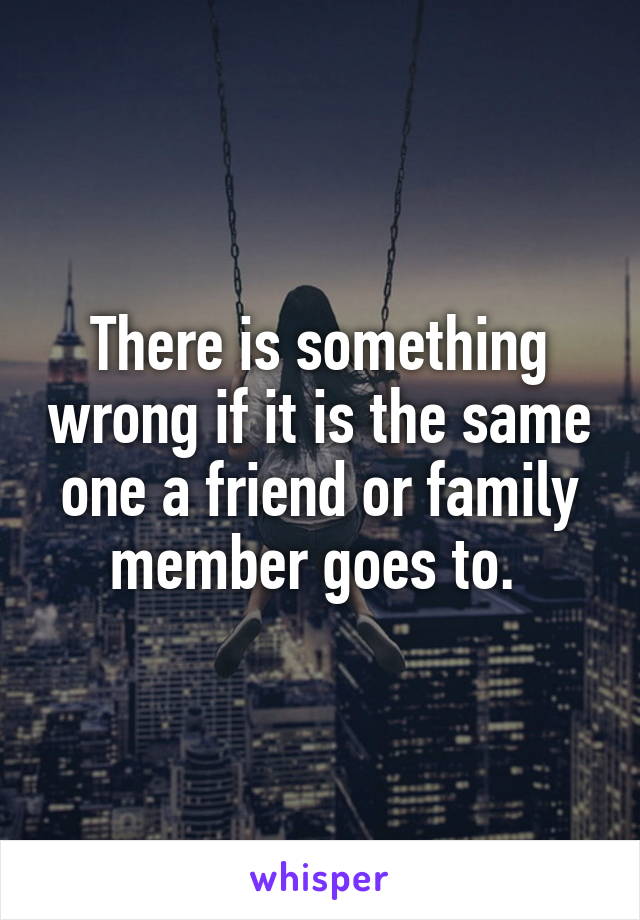 There is something wrong if it is the same one a friend or family member goes to. 
