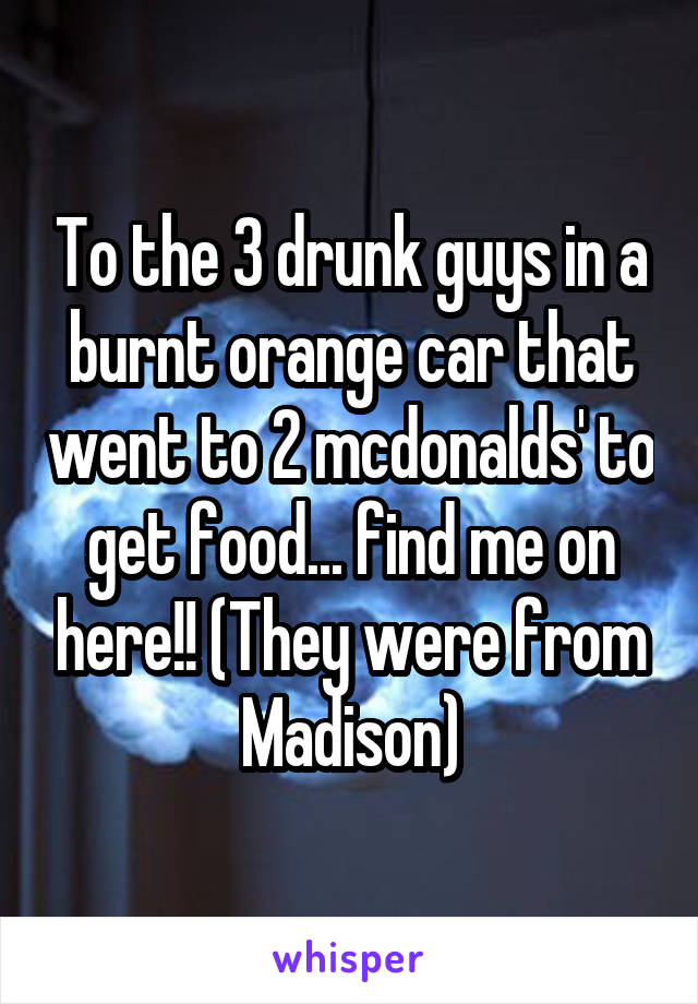 To the 3 drunk guys in a burnt orange car that went to 2 mcdonalds' to get food... find me on here!! (They were from Madison)