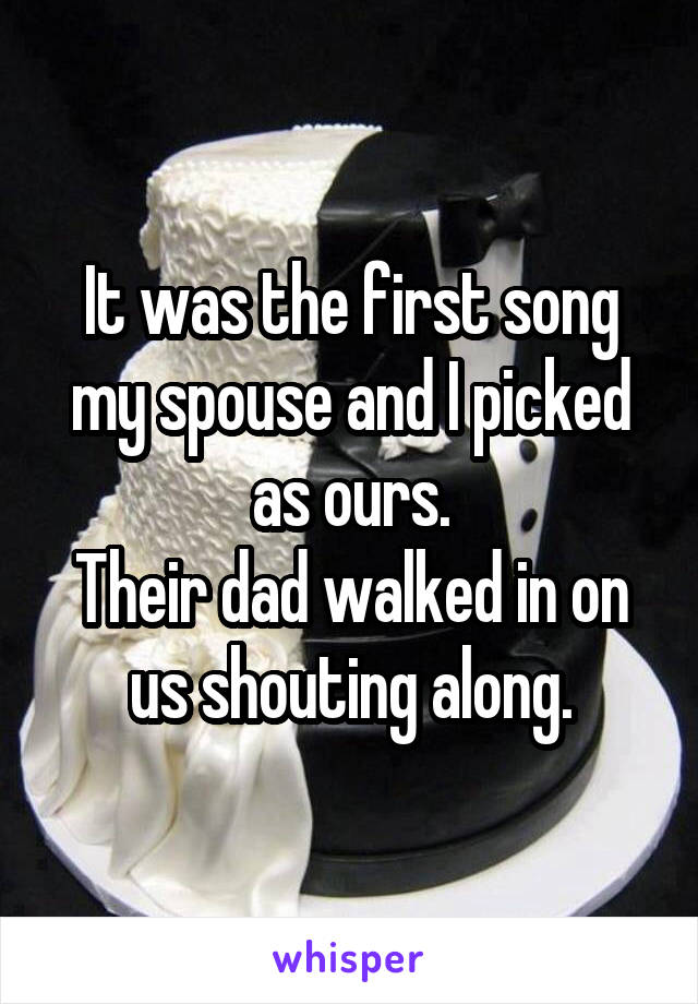 It was the first song my spouse and I picked as ours.
Their dad walked in on us shouting along.