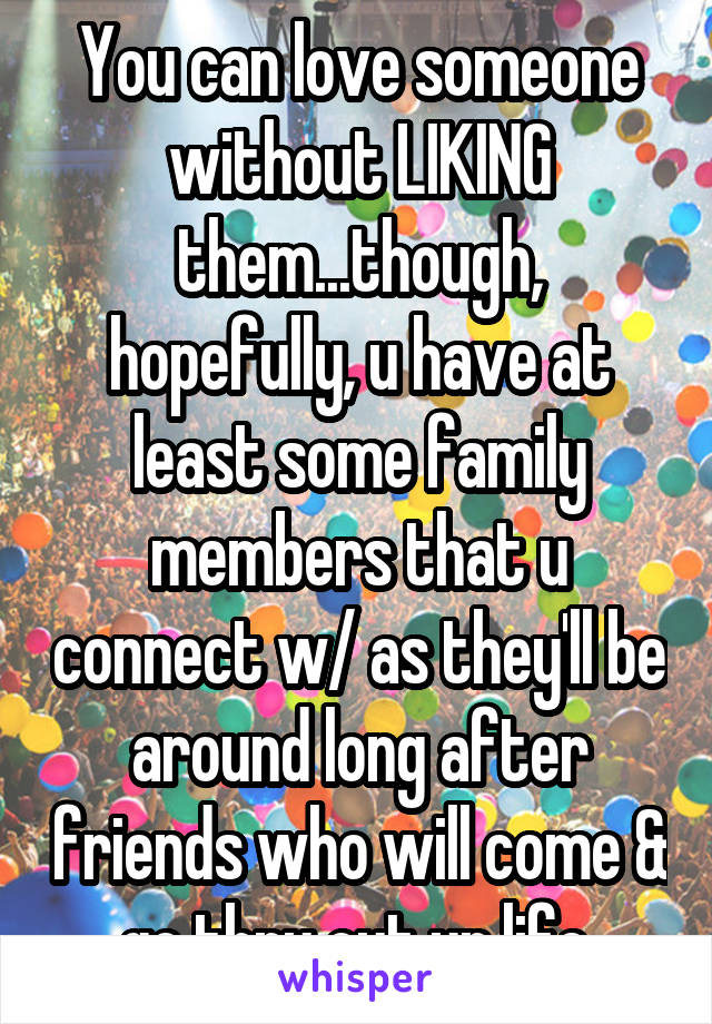 You can love someone without LIKING them...though, hopefully, u have at least some family members that u connect w/ as they'll be around long after friends who will come & go thru out ur life.