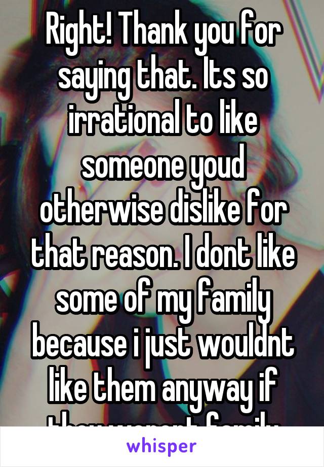 Right! Thank you for saying that. Its so irrational to like someone youd otherwise dislike for that reason. I dont like some of my family because i just wouldnt like them anyway if they werent family