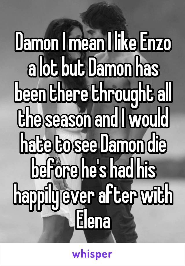 Damon I mean I like Enzo a lot but Damon has been there throught all the season and I would hate to see Damon die before he's had his happily ever after with Elena