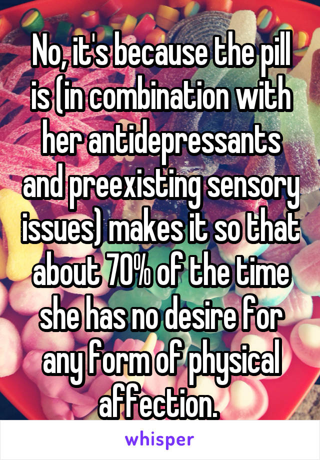 No, it's because the pill is (in combination with her antidepressants and preexisting sensory issues) makes it so that about 70% of the time she has no desire for any form of physical affection. 