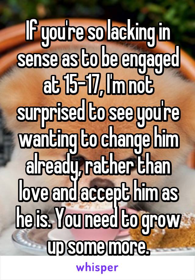 If you're so lacking in sense as to be engaged at 15-17, I'm not surprised to see you're wanting to change him already, rather than love and accept him as he is. You need to grow up some more.