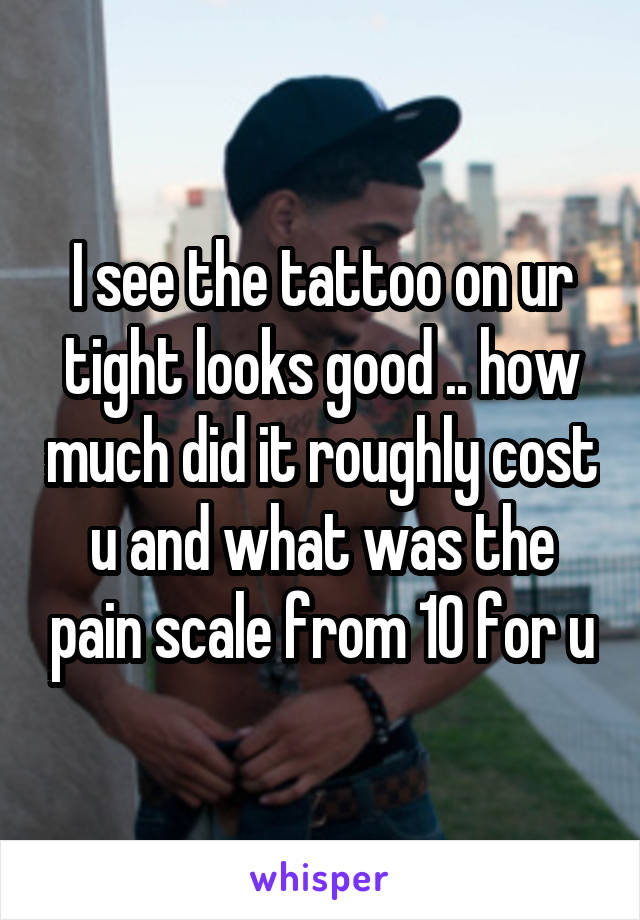I see the tattoo on ur tight looks good .. how much did it roughly cost u and what was the pain scale from 10 for u