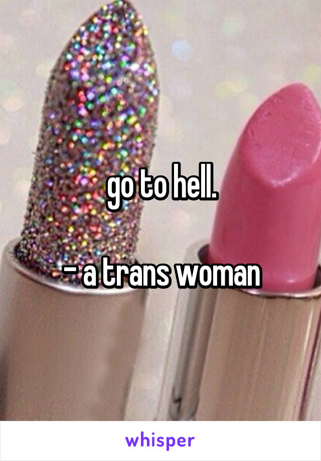 go to hell.

- a trans woman