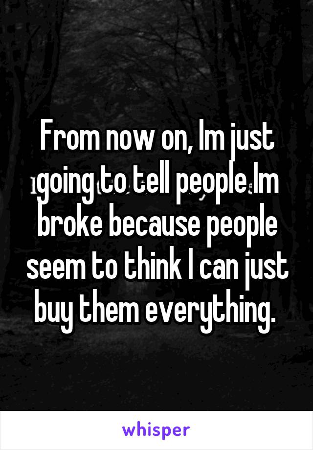 From now on, Im just going to tell people Im broke because people seem to think I can just buy them everything. 