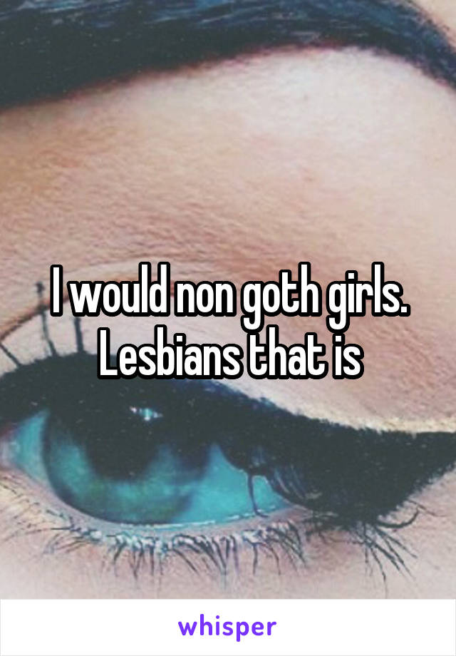 I would non goth girls. Lesbians that is