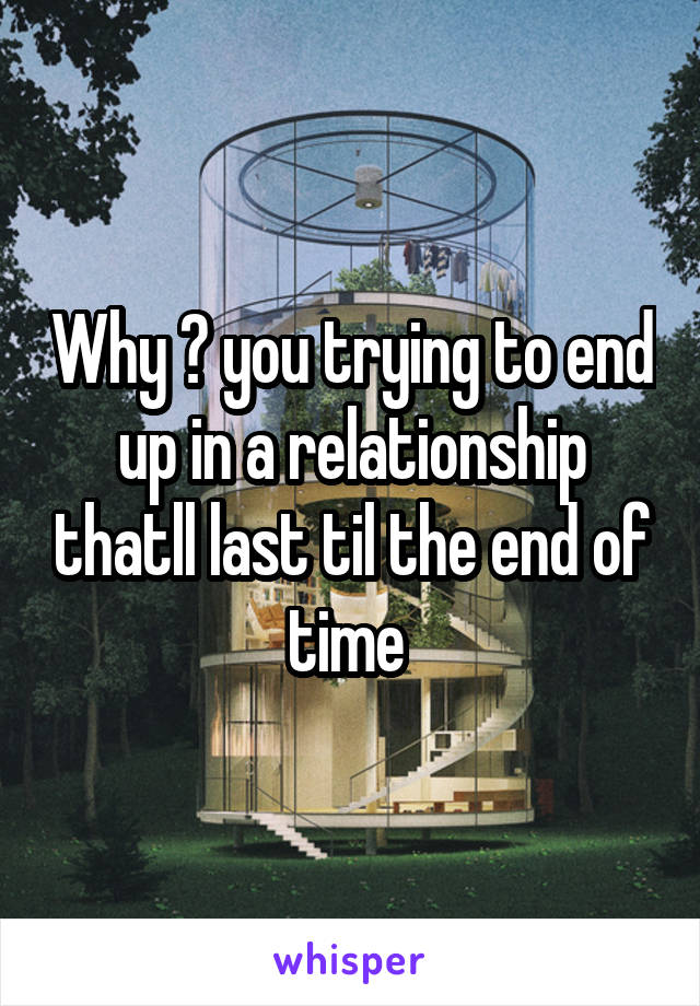 Why ? you trying to end up in a relationship thatll last til the end of time 