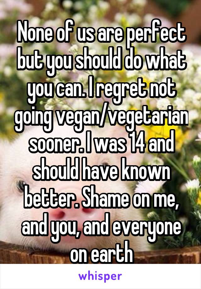 None of us are perfect but you should do what you can. I regret not going vegan/vegetarian sooner. I was 14 and should have known better. Shame on me, and you, and everyone on earth