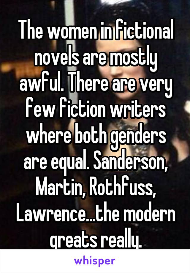 The women in fictional novels are mostly awful. There are very few fiction writers where both genders are equal. Sanderson, Martin, Rothfuss, Lawrence...the modern greats really.
