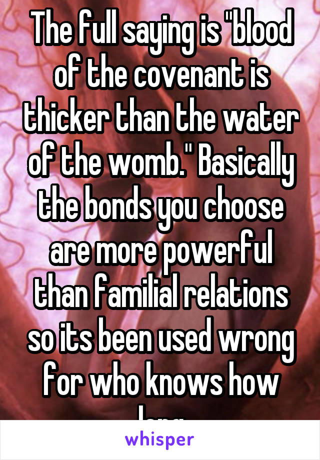 The full saying is "blood of the covenant is thicker than the water of the womb." Basically the bonds you choose are more powerful than familial relations so its been used wrong for who knows how long