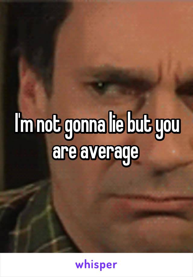 I'm not gonna lie but you are average 
