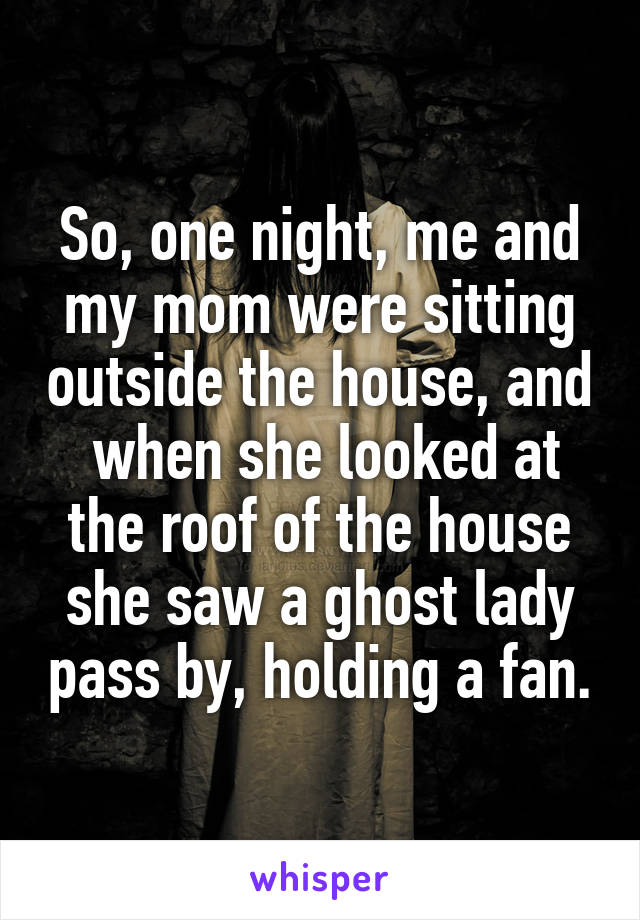 So, one night, me and my mom were sitting outside the house, and  when she looked at the roof of the house she saw a ghost lady pass by, holding a fan.