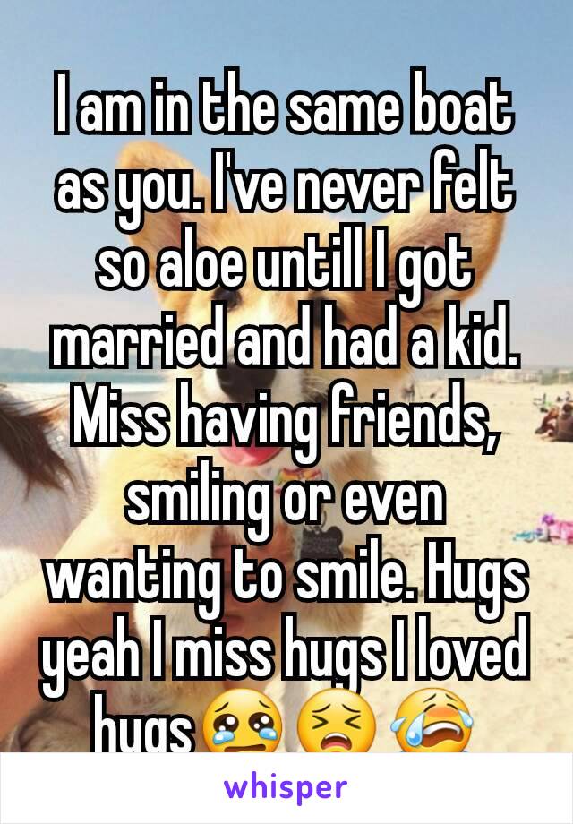 I am in the same boat as you. I've never felt so aloe untill I got married and had a kid. Miss having friends, smiling or even wanting to smile. Hugs yeah I miss hugs I loved hugs😢😣😭