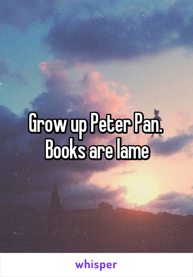 Grow up Peter Pan.  Books are lame