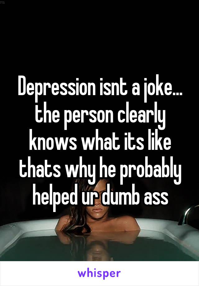 Depression isnt a joke... the person clearly knows what its like thats why he probably helped ur dumb ass