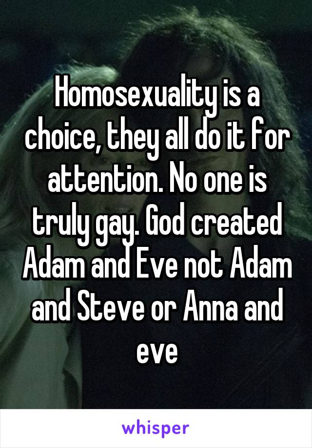 Homosexuality is a choice, they all do it for attention. No one is truly gay. God created Adam and Eve not Adam and Steve or Anna and eve