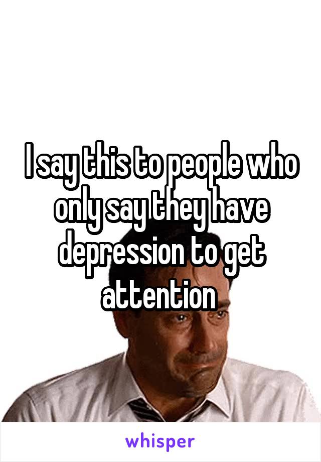 I say this to people who only say they have depression to get attention 