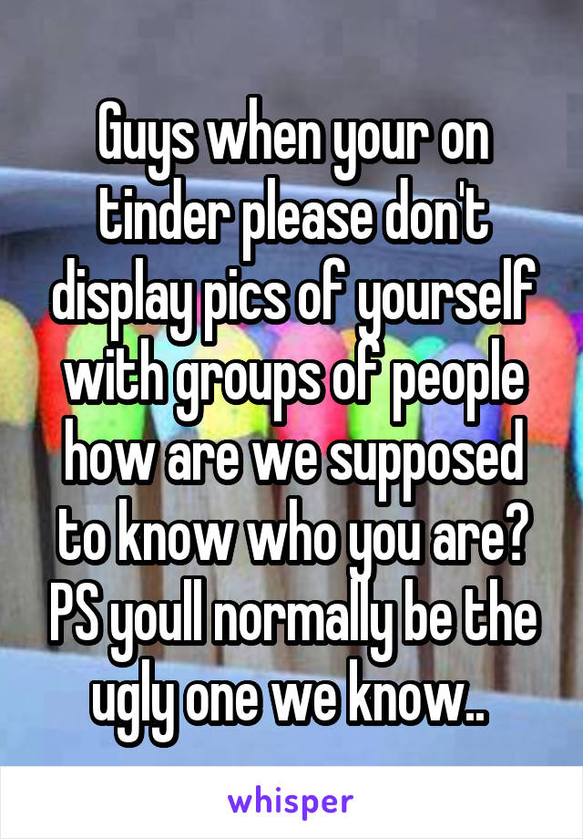 Guys when your on tinder please don't display pics of yourself with groups of people how are we supposed to know who you are? PS youll normally be the ugly one we know.. 