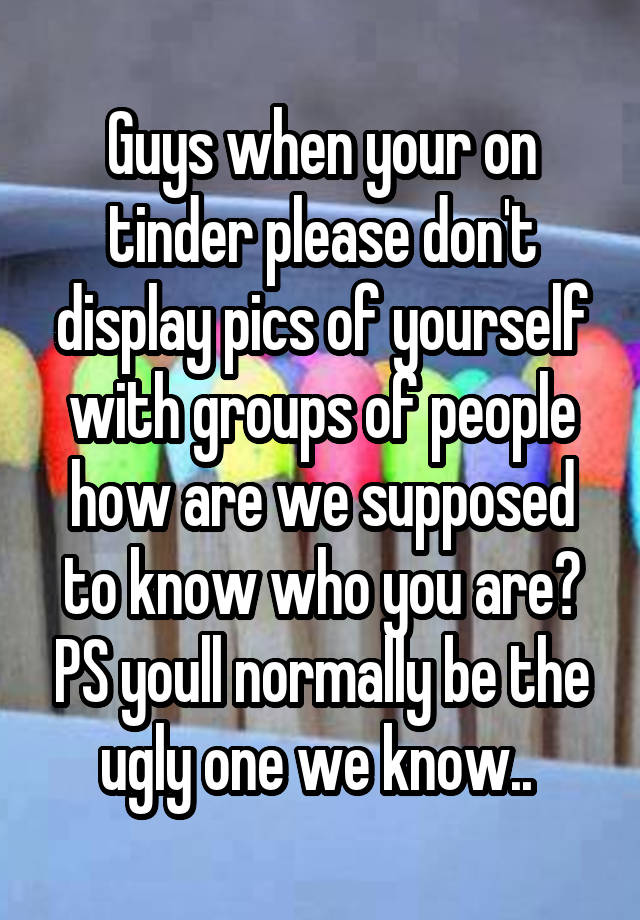 Guys when your on tinder please don't display pics of yourself with groups of people how are we supposed to know who you are? PS youll normally be the ugly one we know.. 