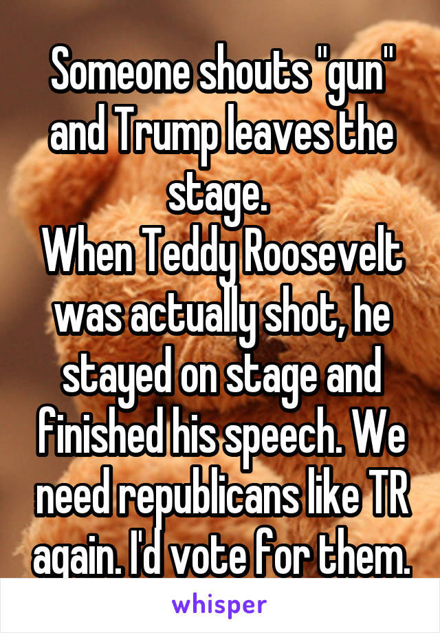 Someone shouts "gun" and Trump leaves the stage. 
When Teddy Roosevelt was actually shot, he stayed on stage and finished his speech. We need republicans like TR again. I'd vote for them.