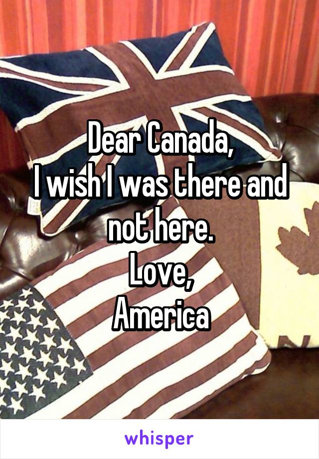 Dear Canada,
I wish I was there and not here.
Love,
America