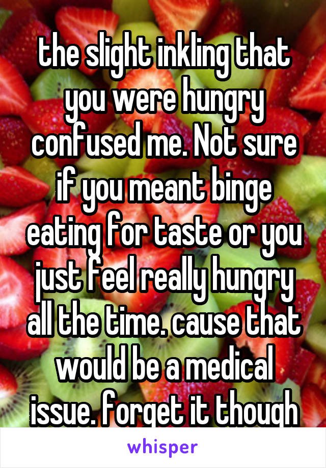 the slight inkling that you were hungry confused me. Not sure if you meant binge eating for taste or you just feel really hungry all the time. cause that would be a medical issue. forget it though