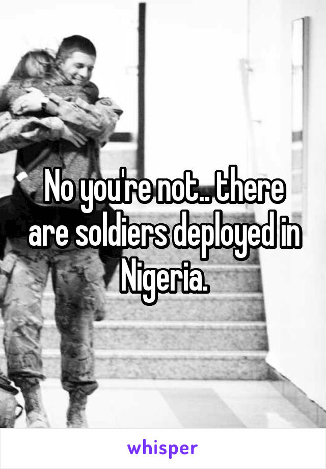 No you're not.. there are soldiers deployed in Nigeria.