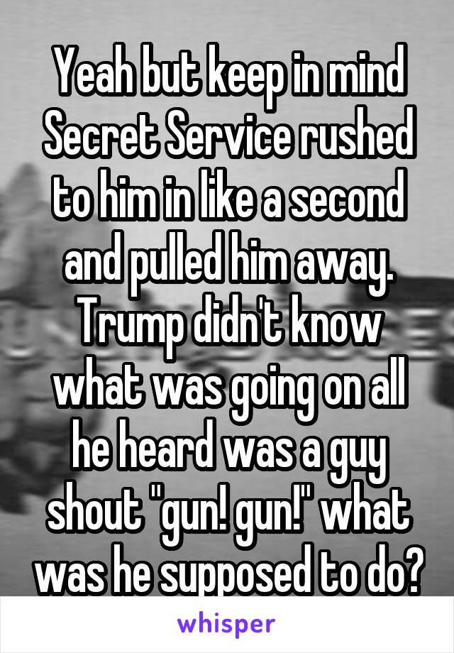 Yeah but keep in mind Secret Service rushed to him in like a second and pulled him away. Trump didn't know what was going on all he heard was a guy shout "gun! gun!" what was he supposed to do?