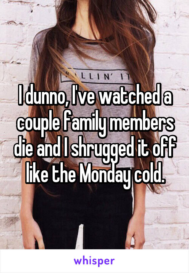 I dunno, I've watched a couple family members die and I shrugged it off like the Monday cold.