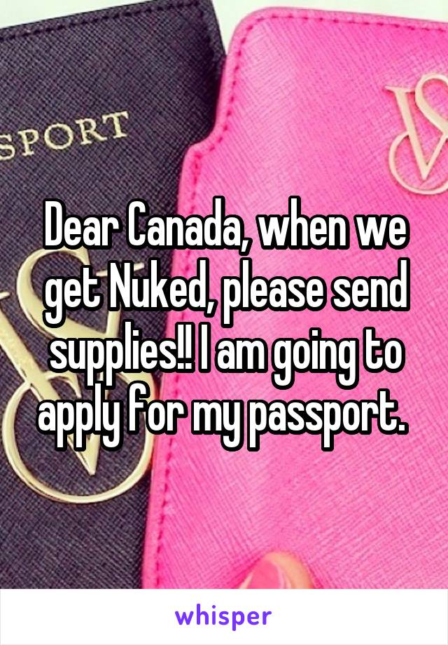 Dear Canada, when we get Nuked, please send supplies!! I am going to apply for my passport. 