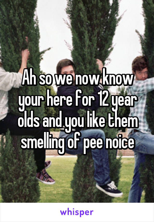 Ah so we now know your here for 12 year olds and you like them smelling of pee noice