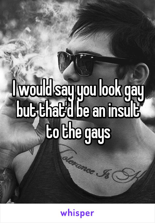 I would say you look gay but that'd be an insult to the gays