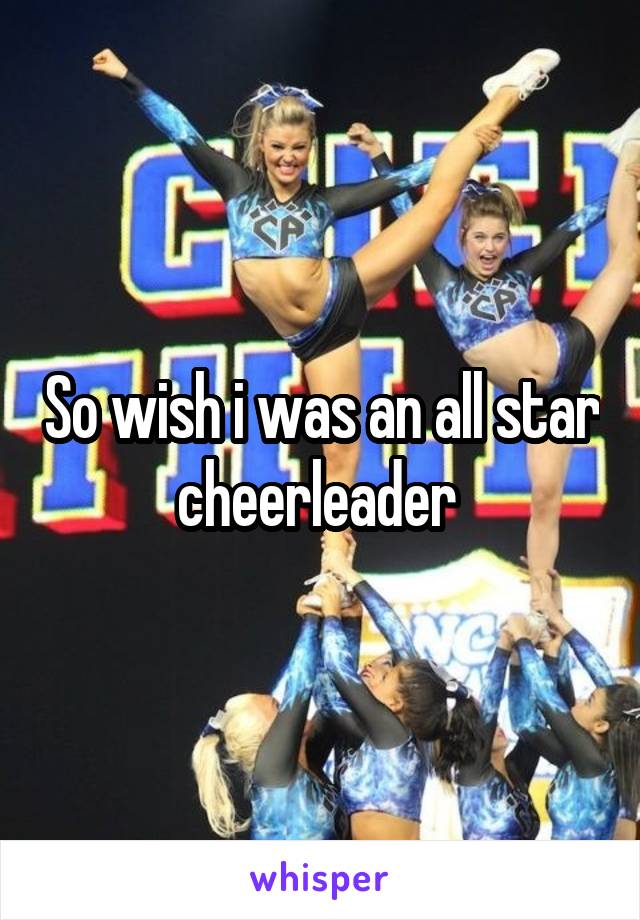 So wish i was an all star cheerleader 