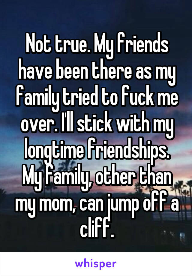 Not true. My friends have been there as my family tried to fuck me over. I'll stick with my longtime friendships. My family, other than my mom, can jump off a cliff.