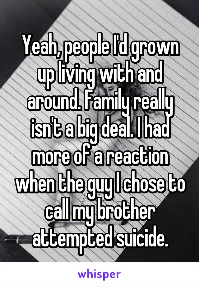 Yeah, people I'd grown up living with and around. Family really isn't a big deal. I had more of a reaction when the guy I chose to call my brother attempted suicide.