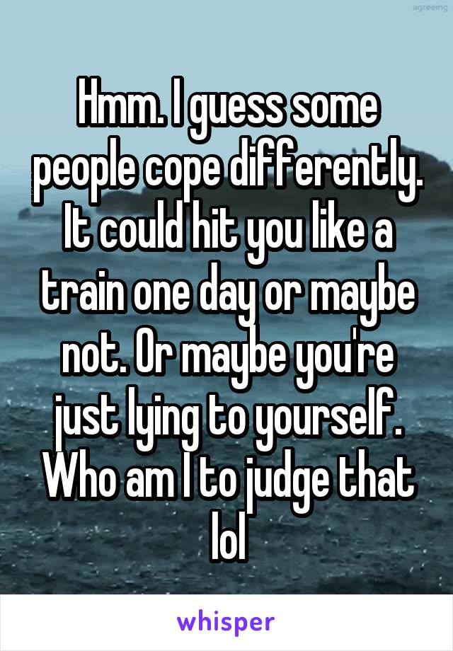 Hmm. I guess some people cope differently. It could hit you like a train one day or maybe not. Or maybe you're just lying to yourself. Who am I to judge that lol