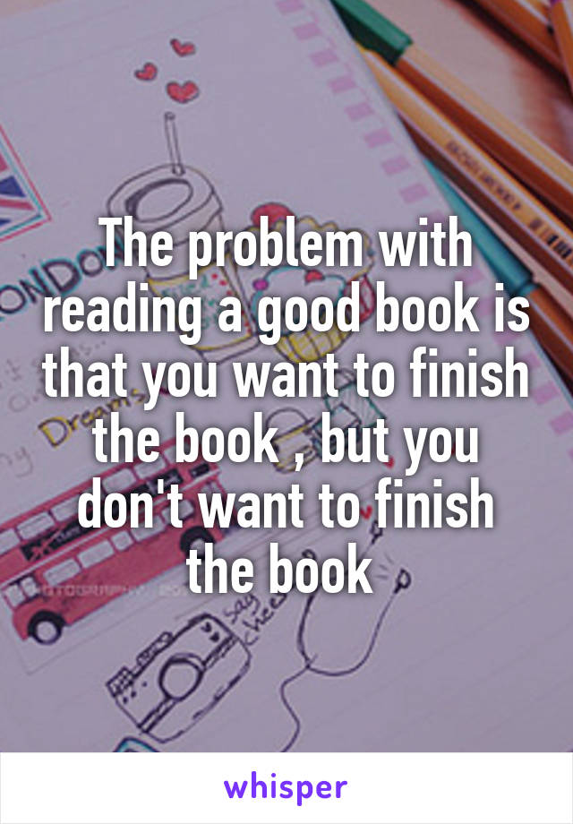 The problem with reading a good book is that you want to finish the book , but you don't want to finish the book 