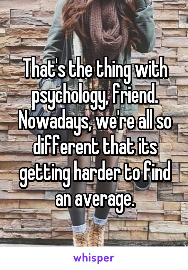 That's the thing with psychology, friend. Nowadays, we're all so different that its getting harder to find an average.