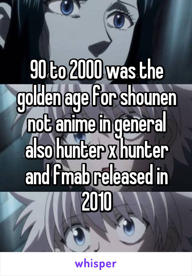 90 to 2000 was the golden age for shounen not anime in general also hunter x hunter and fmab released in 2010