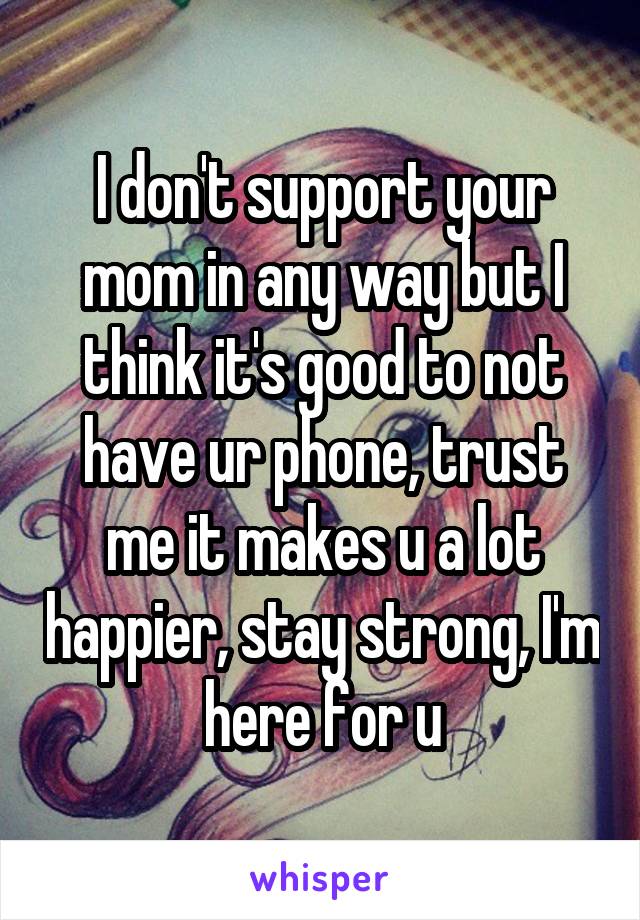 I don't support your mom in any way but I think it's good to not have ur phone, trust me it makes u a lot happier, stay strong, I'm here for u