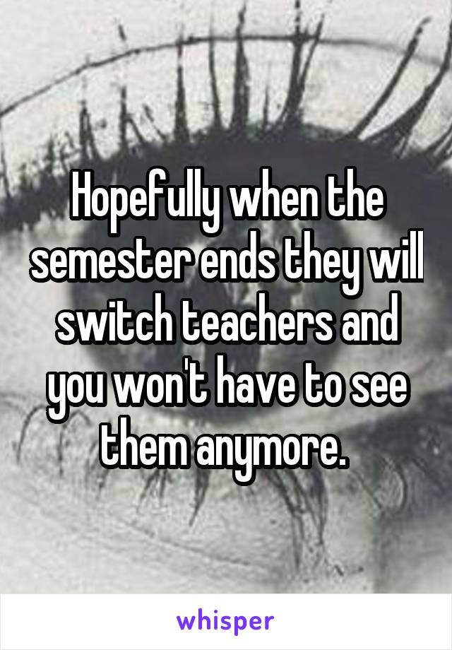 Hopefully when the semester ends they will switch teachers and you won't have to see them anymore. 